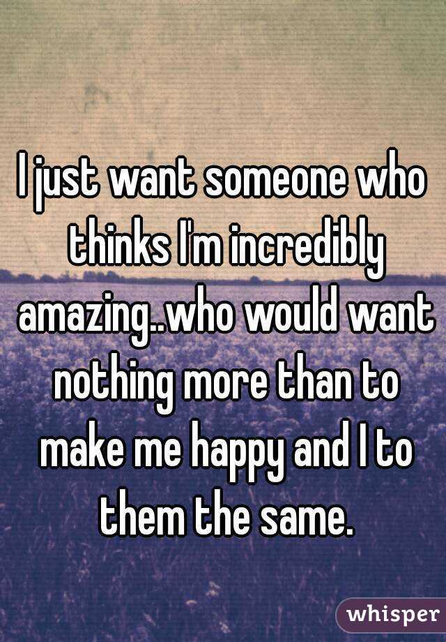 I just want someone who thinks I'm incredibly amazing..who would want nothing more than to make me happy and I to them the same.