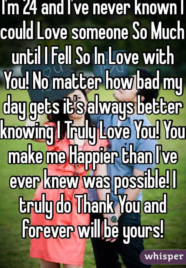 I'm 24 and I've never known I could Love someone So Much until I Fell So In Love with You! No matter how bad my day gets it's always better knowing I Truly Love You! You make me Happier than I've ever knew was possible! I truly do Thank You and forever will be yours!