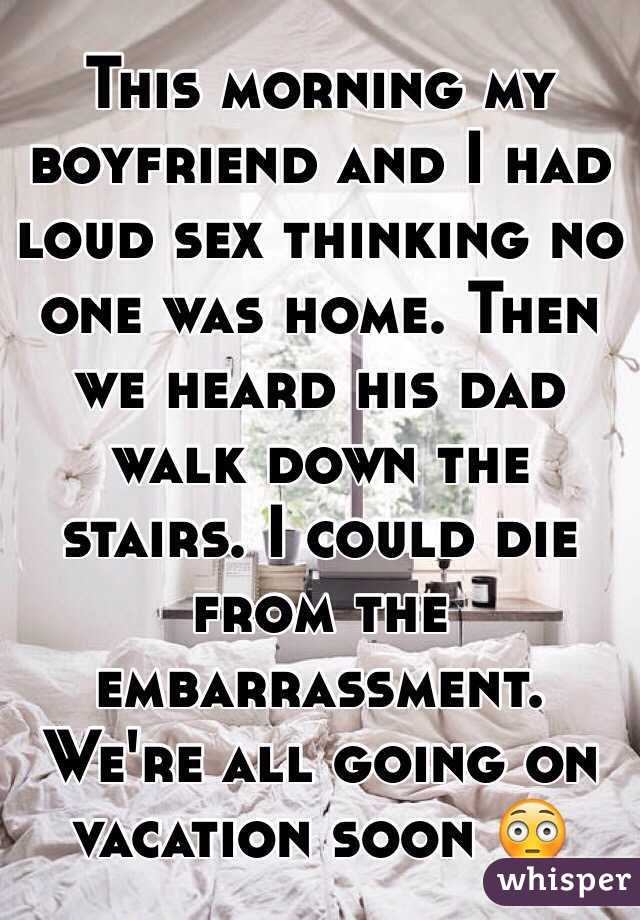 This morning my boyfriend and I had loud sex thinking no one was home. Then we heard his dad walk down the stairs. I could die from the embarrassment. We're all going on vacation soon 😳