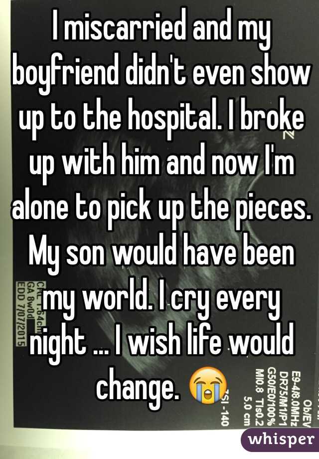 I miscarried and my boyfriend didn't even show up to the hospital. I broke up with him and now I'm alone to pick up the pieces. My son would have been my world. I cry every night ... I wish life would change. 😭