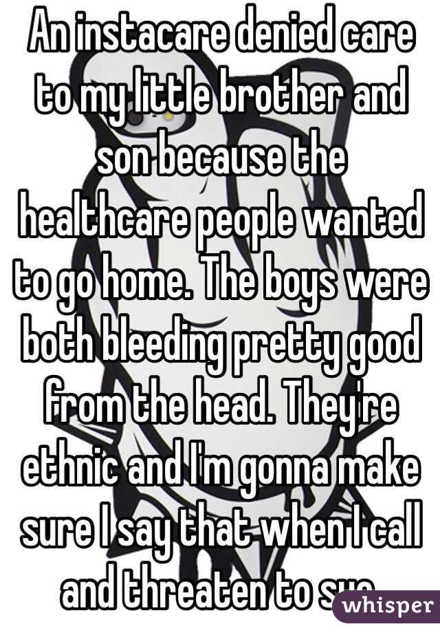 An instacare denied care to my little brother and son because the healthcare people wanted to go home. The boys were both bleeding pretty good from the head. They're ethnic and I'm gonna make sure I say that when I call and threaten to sue. 