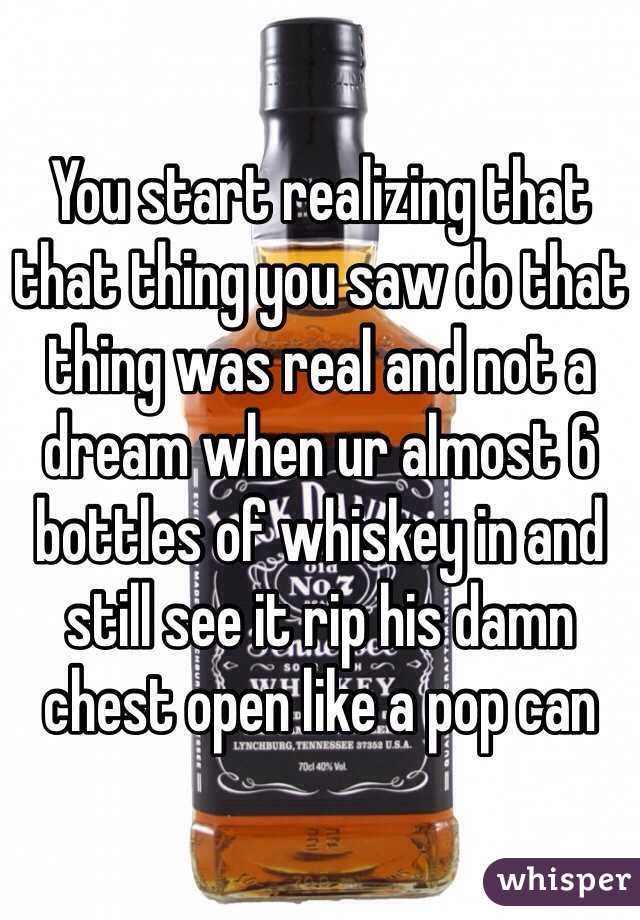 You start realizing that that thing you saw do that thing was real and not a dream when ur almost 6 bottles of whiskey in and still see it rip his damn chest open like a pop can