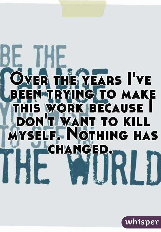 Over the years I've been trying to make this work because I don't want to kill myself. Nothing has changed. 