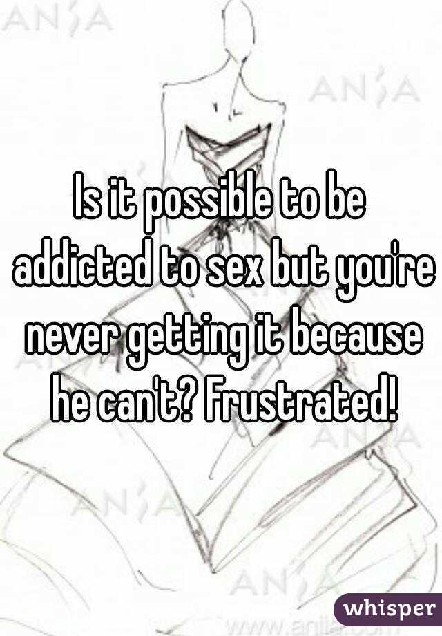 Is it possible to be addicted to sex but you're never getting it because he can't? Frustrated!