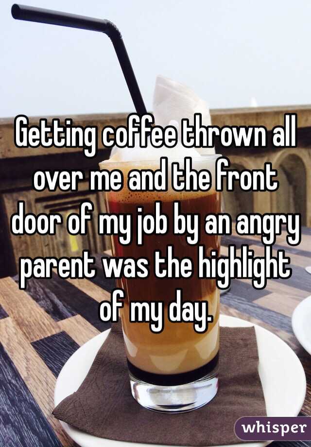 Getting coffee thrown all over me and the front door of my job by an angry parent was the highlight of my day. 