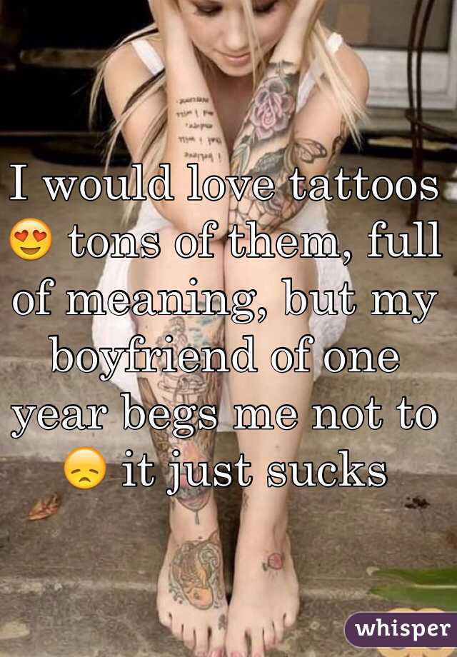 I would love tattoos 😍 tons of them, full of meaning, but my boyfriend of one year begs me not to 😞 it just sucks