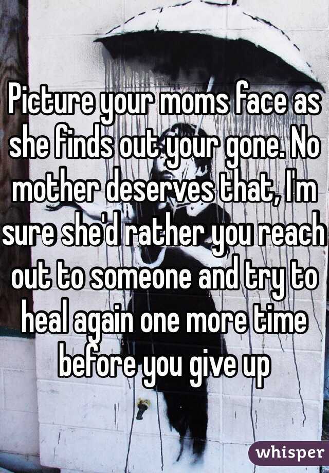 Picture your moms face as she finds out your gone. No mother deserves that, I'm sure she'd rather you reach out to someone and try to heal again one more time before you give up 