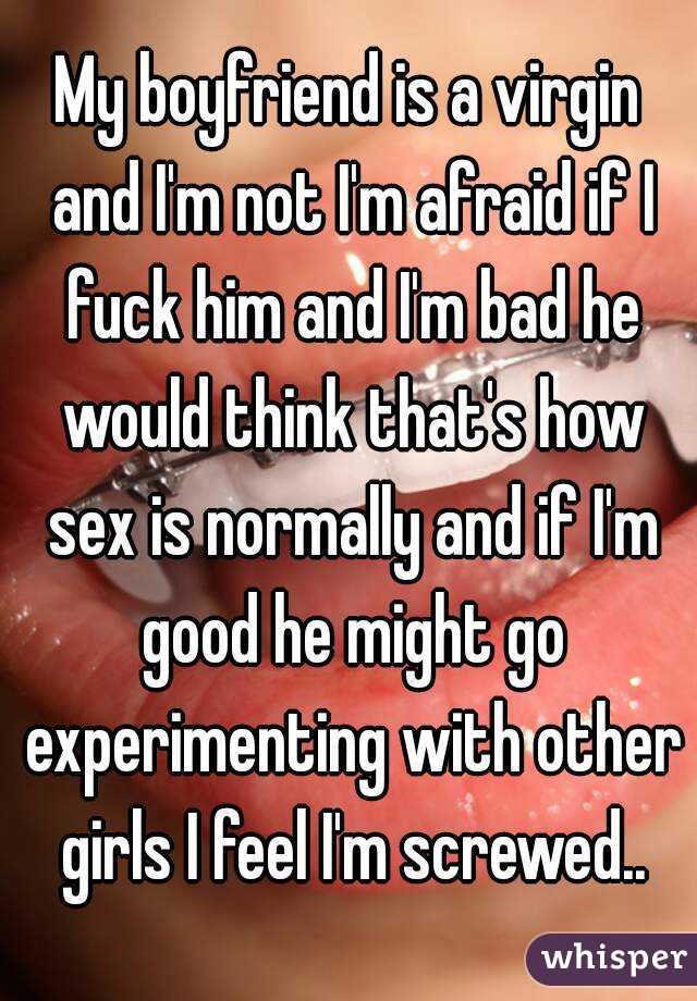 My boyfriend is a virgin and I'm not I'm afraid if I fuck him and I'm bad he would think that's how sex is normally and if I'm good he might go experimenting with other girls I feel I'm screwed..