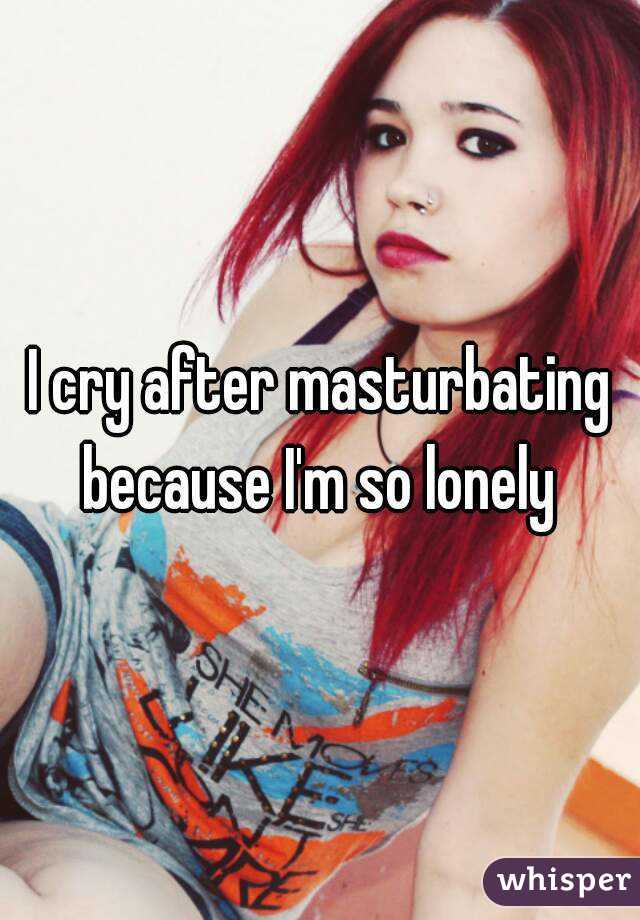 I cry after masturbating because I'm so lonely 