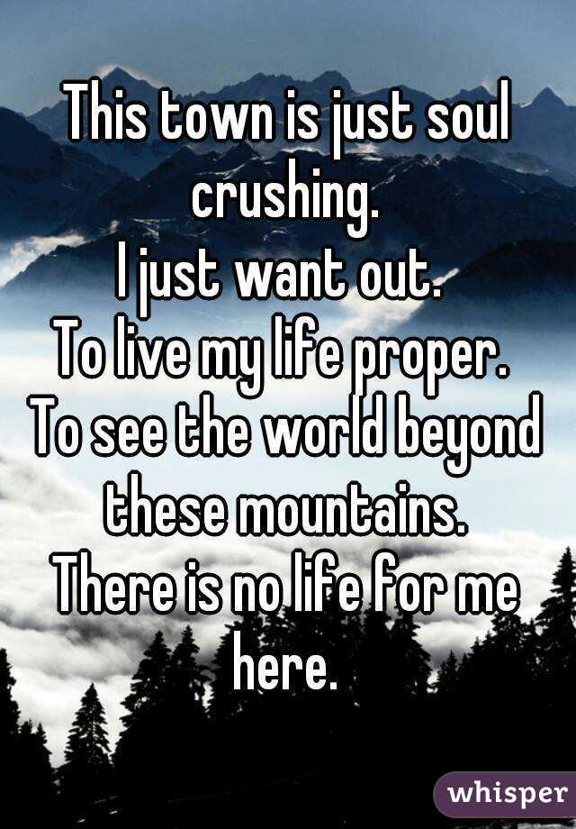 This town is just soul crushing. 
I just want out. 
To live my life proper. 
To see the world beyond these mountains. 
There is no life for me here. 