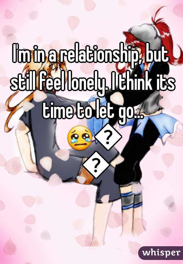 I'm in a relationship, but still feel lonely. I think its time to let go... 😢😳😔