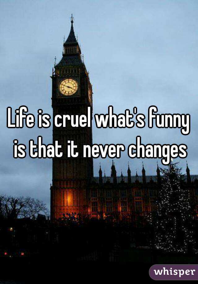 Life is cruel what's funny is that it never changes