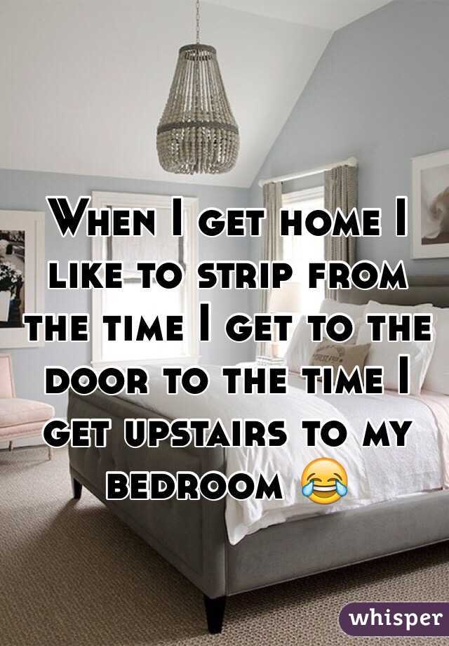 When I get home I like to strip from the time I get to the door to the time I get upstairs to my bedroom 😂