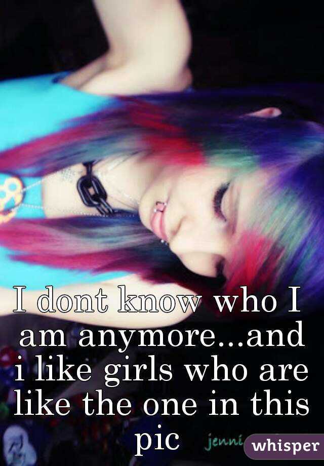 I dont know who I am anymore...and i like girls who are like the one in this pic 