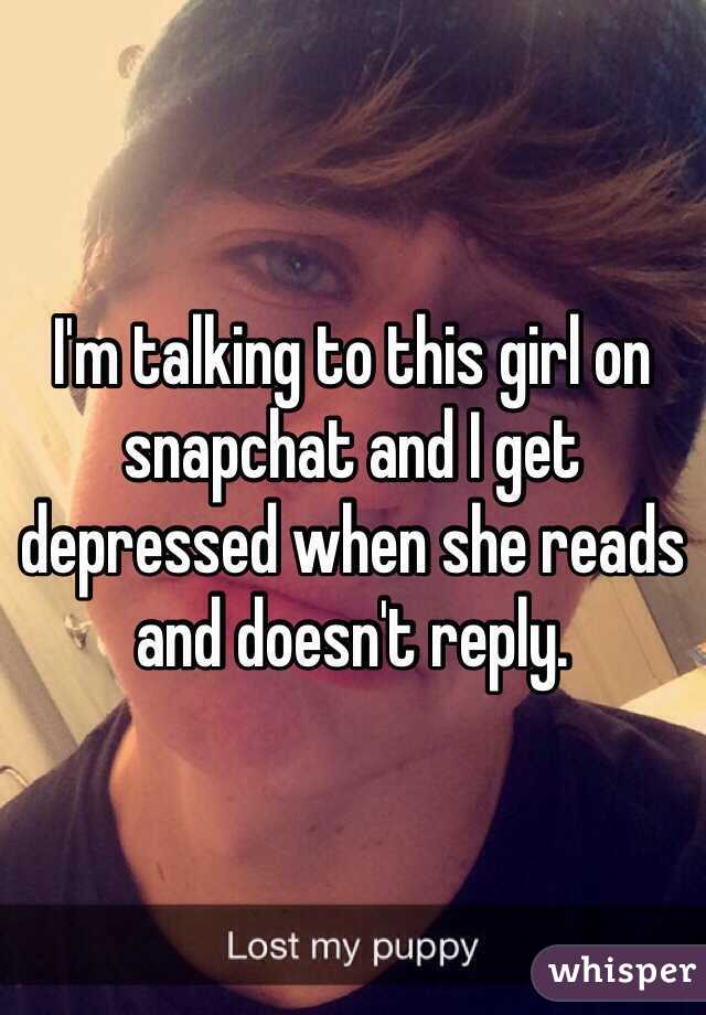 I'm talking to this girl on snapchat and I get depressed when she reads and doesn't reply. 