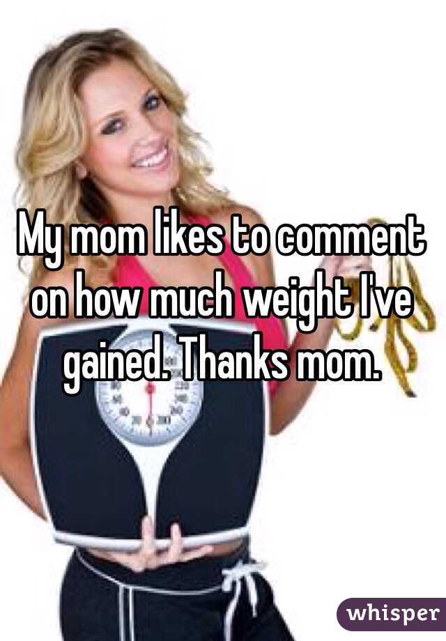 My mom likes to comment on how much weight I've gained. Thanks mom.