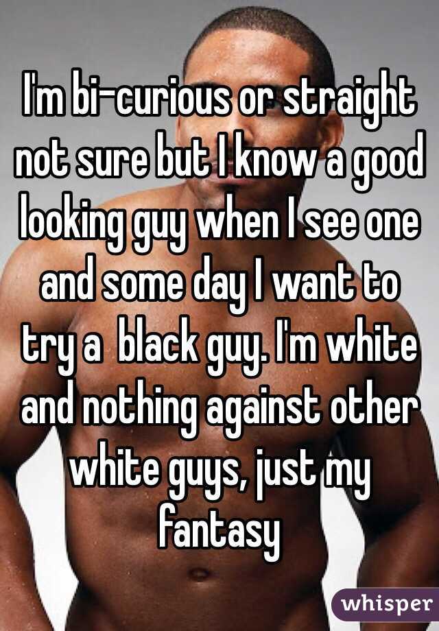 I'm bi-curious or straight not sure but I know a good looking guy when I see one and some day I want to try a  black guy. I'm white and nothing against other white guys, just my fantasy  