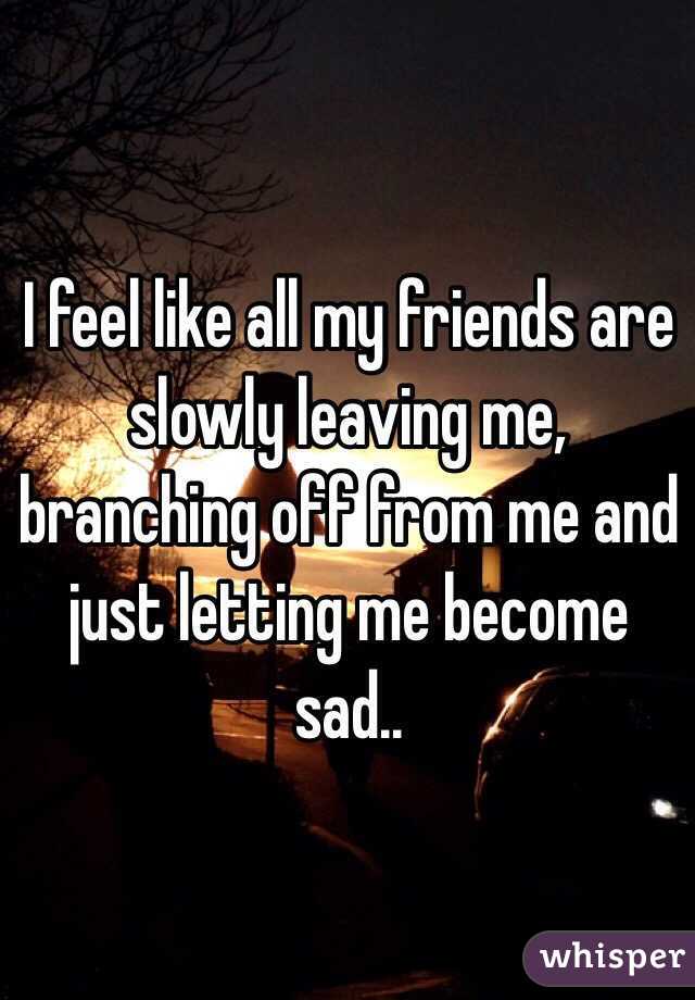 I feel like all my friends are slowly leaving me, branching off from me and just letting me become sad..