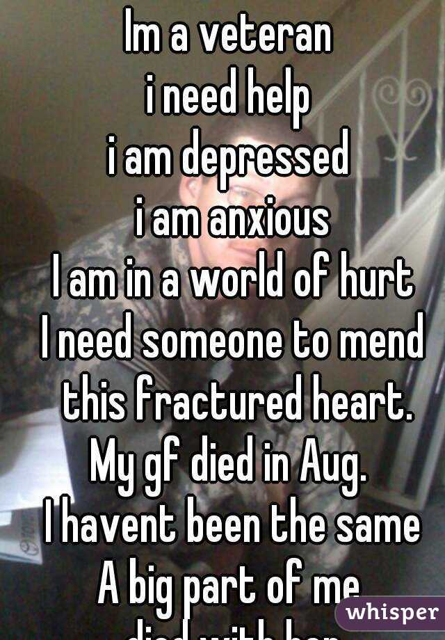 Im a veteran 
i need help 
i am depressed 
i am anxious
I am in a world of hurt
I need someone to mend this fractured heart.
My gf died in Aug. 
I havent been the same
A big part of me 
died with her