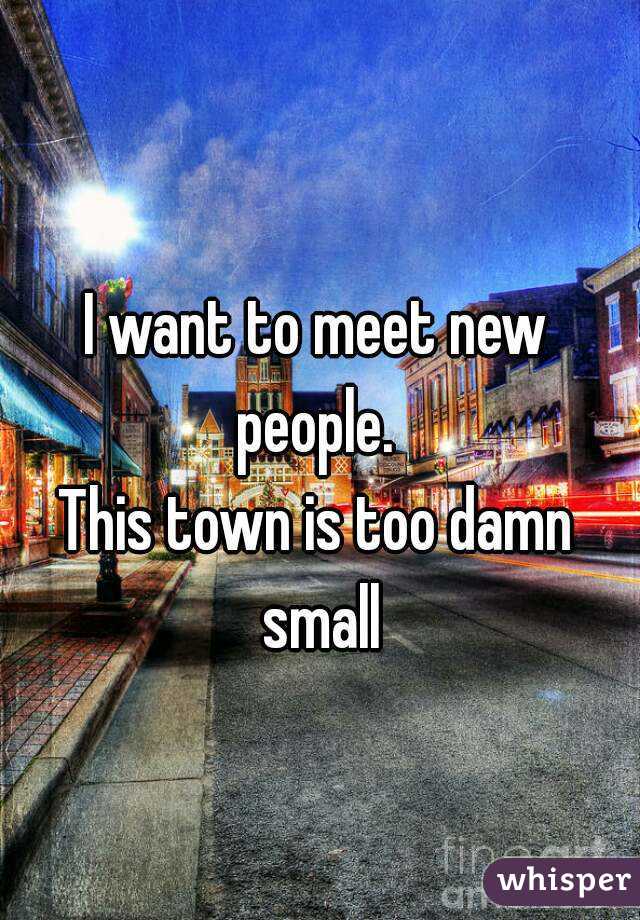 

I want to meet new people. 
This town is too damn small