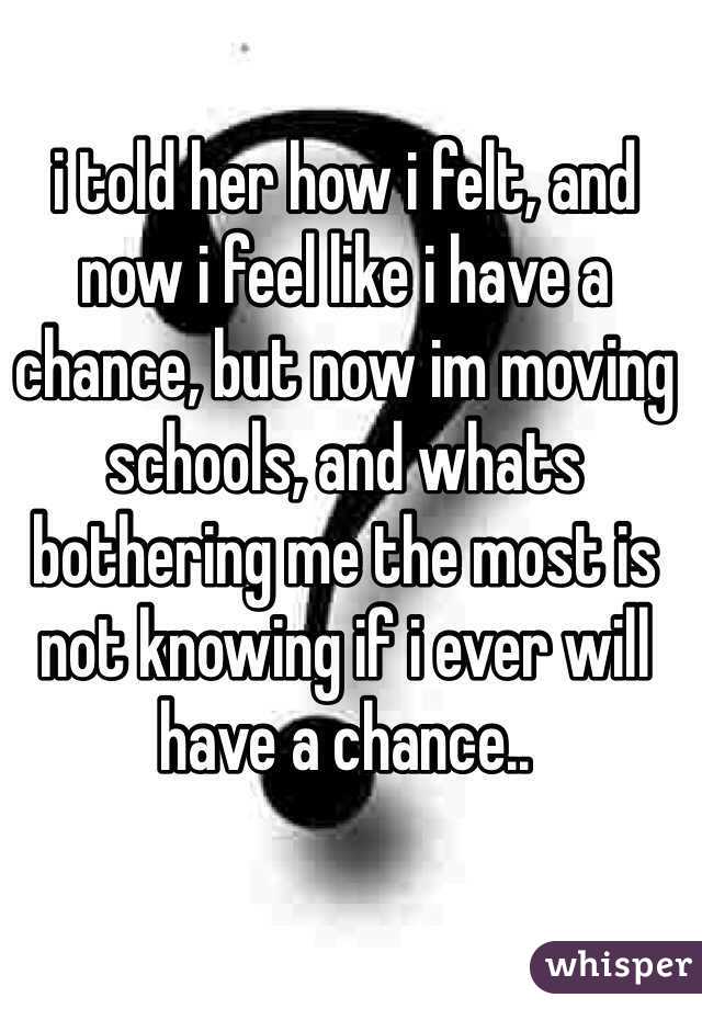 i told her how i felt, and now i feel like i have a chance, but now im moving schools, and whats bothering me the most is not knowing if i ever will have a chance.. 