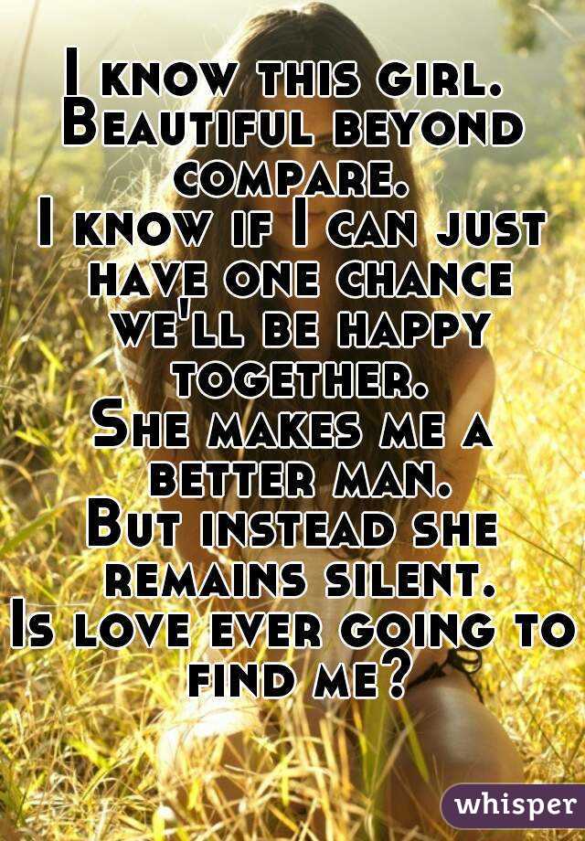 I know this girl. 
Beautiful beyond compare. 
I know if I can just have one chance we'll be happy together.
She makes me a better man.
But instead she remains silent.
Is love ever going to find me? 