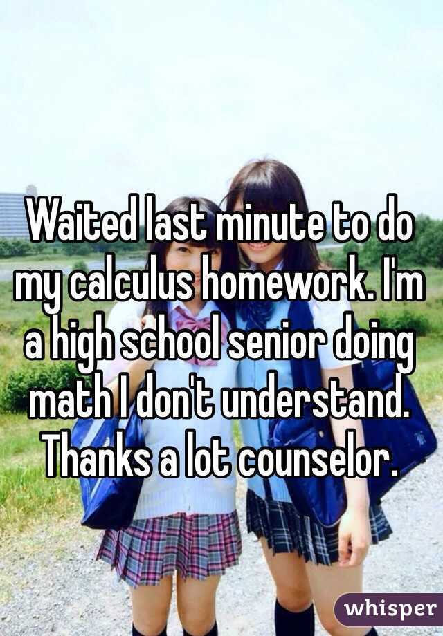 Waited last minute to do my calculus homework. I'm a high school senior doing math I don't understand. Thanks a lot counselor.