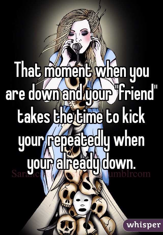 That moment when you are down and your "friend" takes the time to kick your repeatedly when your already down.