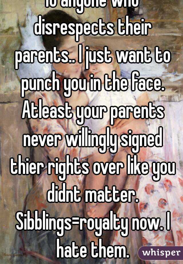 To anyone who disrespects their parents.. I just want to punch you in the face. Atleast your parents never willingly signed thier rights over like you didnt matter. Sibblings=royalty now. I hate them.