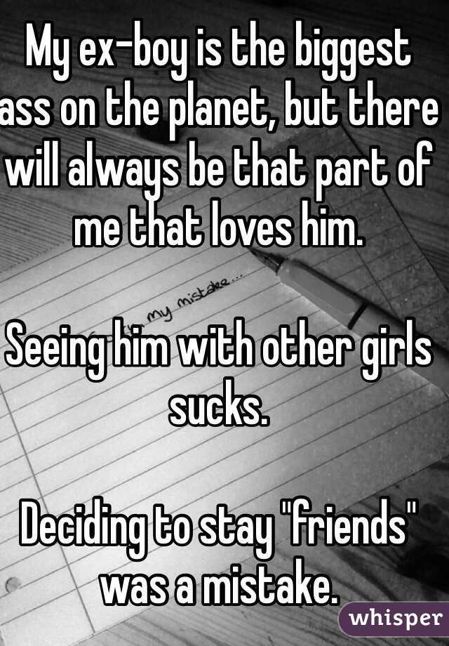 My ex-boy is the biggest ass on the planet, but there will always be that part of me that loves him. 

Seeing him with other girls sucks. 

Deciding to stay "friends" was a mistake. 