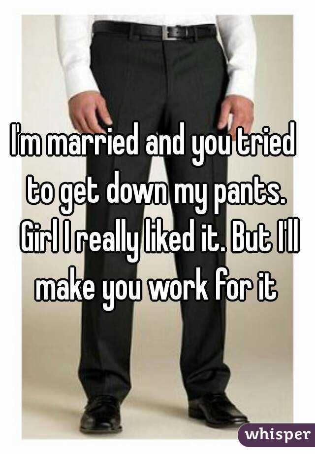 I'm married and you tried  to get down my pants.  Girl I really liked it. But I'll make you work for it 