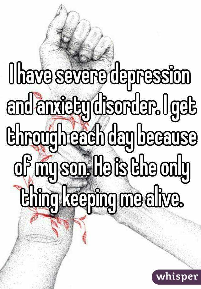 I have severe depression and anxiety disorder. I get through each day because of my son. He is the only thing keeping me alive.