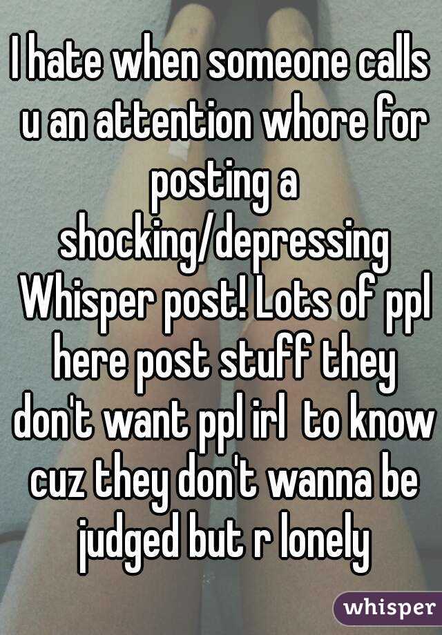 I hate when someone calls u an attention whore for posting a shocking/depressing Whisper post! Lots of ppl here post stuff they don't want ppl irl  to know cuz they don't wanna be judged but r lonely