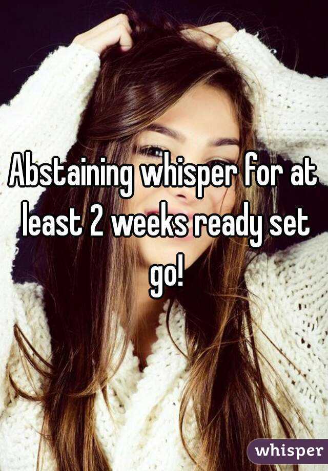 Abstaining whisper for at least 2 weeks ready set go!