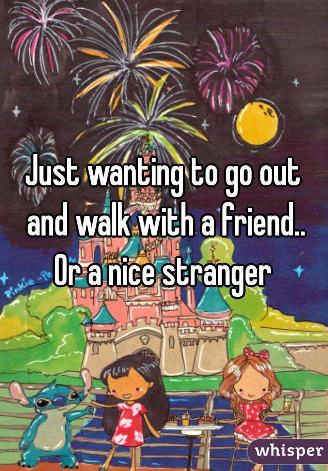 Just wanting to go out and walk with a friend.. Or a nice stranger 