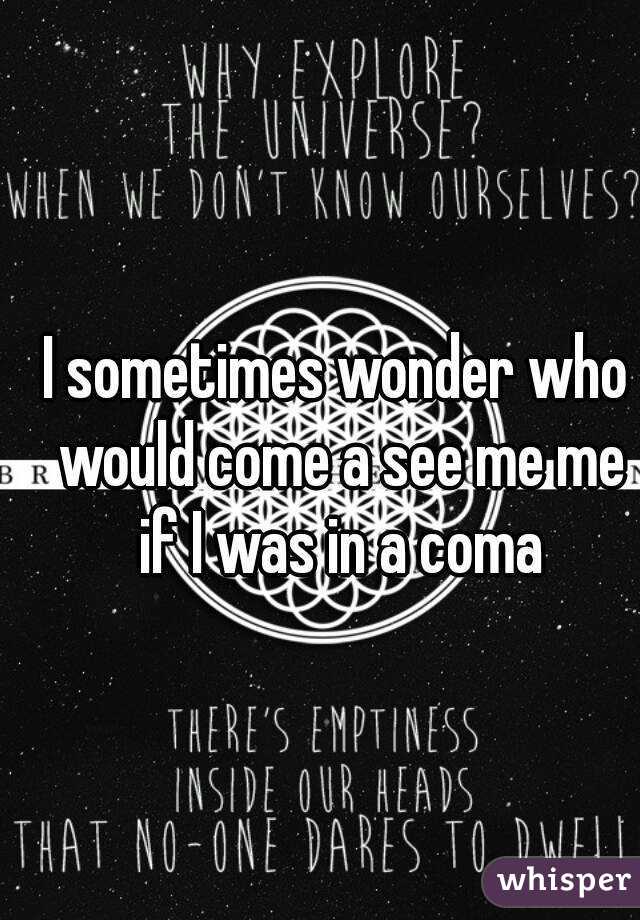 I sometimes wonder who would come a see me me if I was in a coma