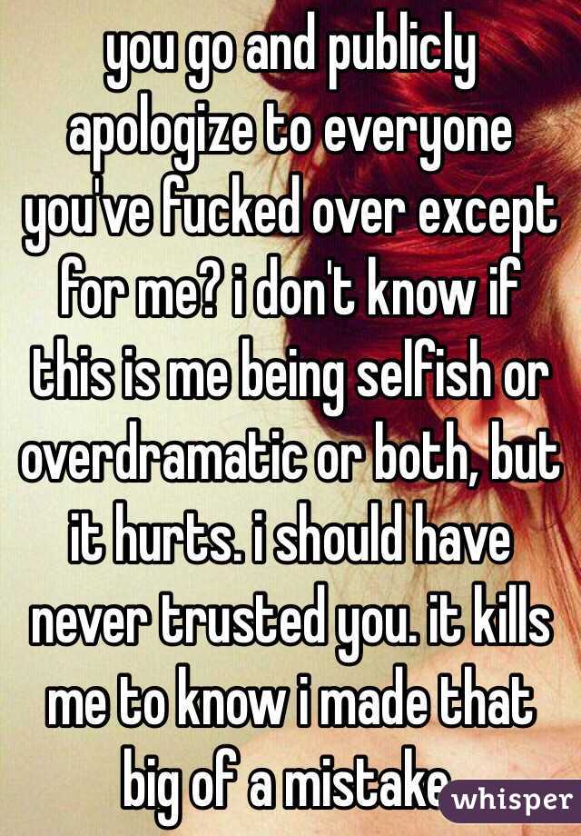 you go and publicly apologize to everyone you've fucked over except for me? i don't know if this is me being selfish or overdramatic or both, but it hurts. i should have never trusted you. it kills me to know i made that big of a mistake. 