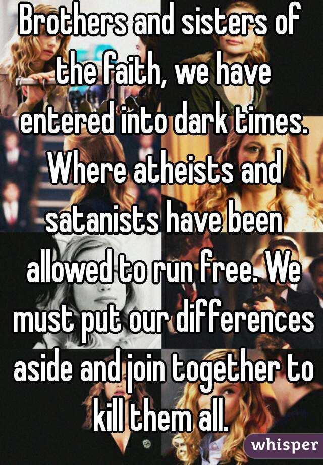 Brothers and sisters of the faith, we have entered into dark times. Where atheists and satanists have been allowed to run free. We must put our differences aside and join together to kill them all. 