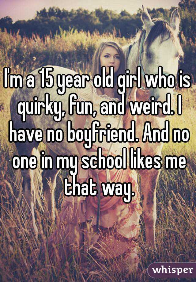 I'm a 15 year old girl who is quirky, fun, and weird. I have no boyfriend. And no one in my school likes me that way.