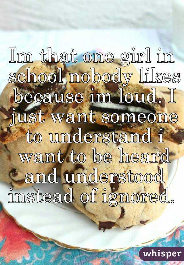 Im that one girl in school nobody likes because im loud. I just want someone to understand i want to be heard and understood instead of ignored. 