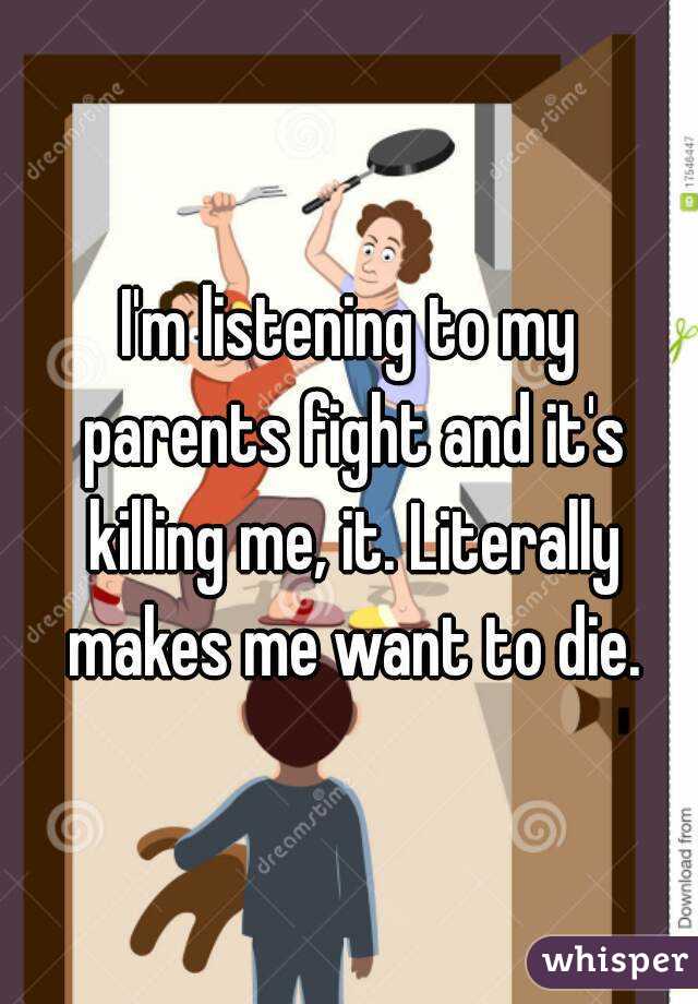 I'm listening to my parents fight and it's killing me, it. Literally makes me want to die.