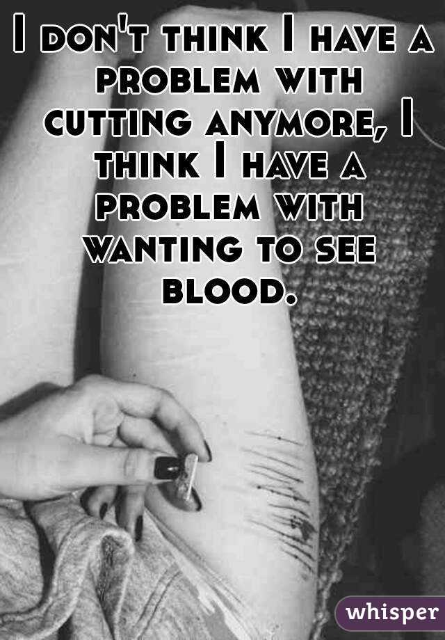 I don't think I have a problem with cutting anymore, I think I have a problem with wanting to see blood.