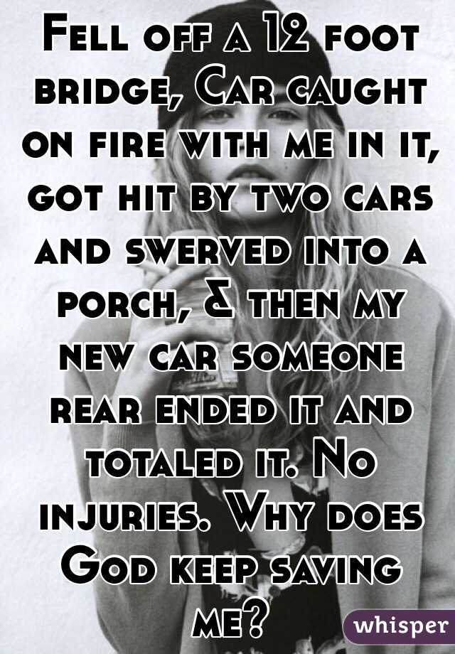 Fell off a 12 foot bridge, Car caught on fire with me in it, got hit by two cars and swerved into a porch, & then my new car someone rear ended it and totaled it. No injuries. Why does God keep saving me?  