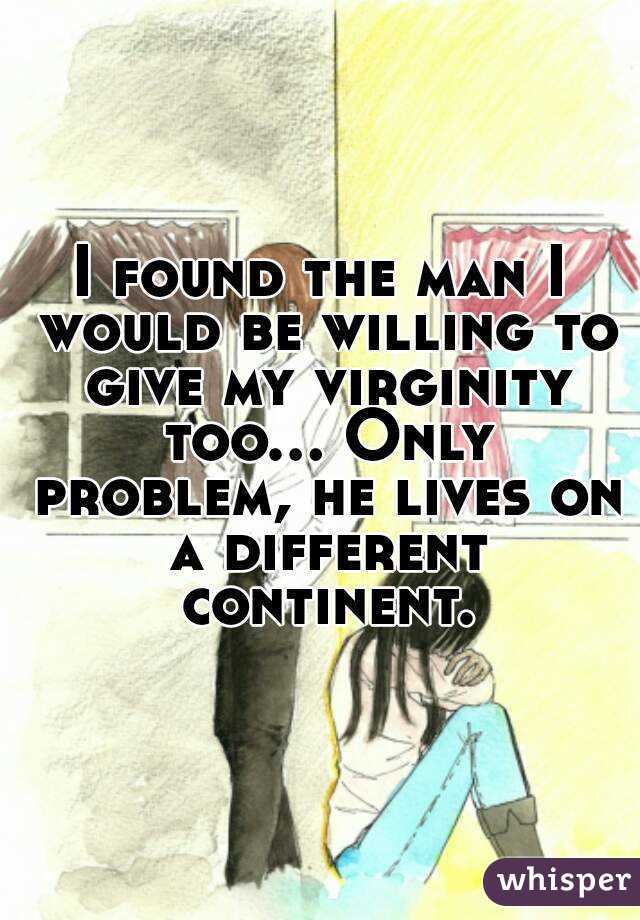 I found the man I would be willing to give my virginity too... Only problem, he lives on a different continent.