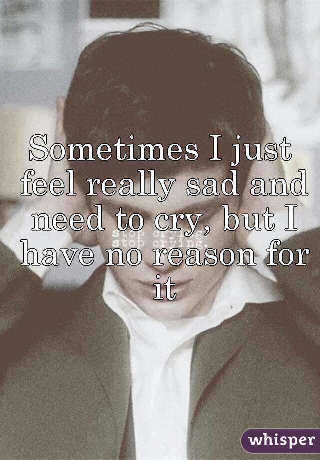 Sometimes I just feel really sad and need to cry, but I have no reason for it