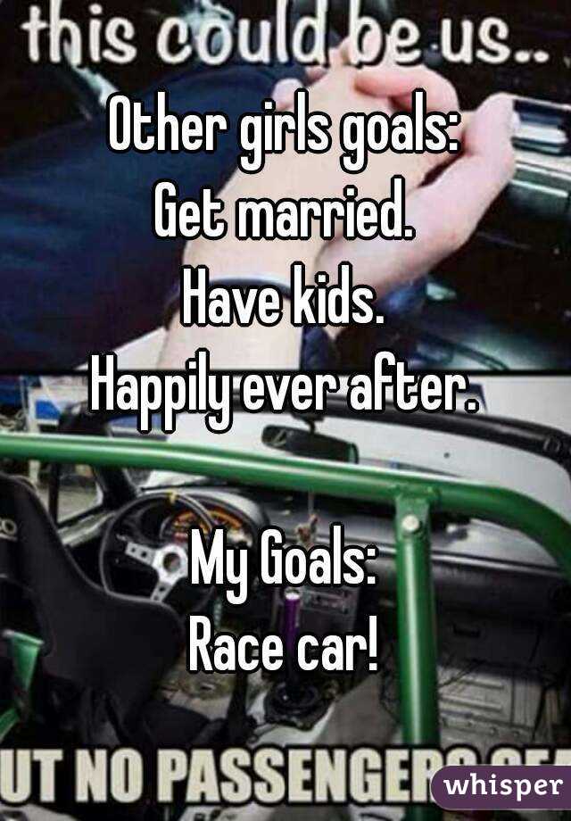 Other girls goals:
Get married.
Have kids.
Happily ever after.

My Goals:
Race car!