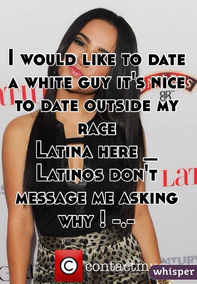 I would like to date a white guy it's nice to date outside my race 
Latina here _ 
Latinos don't message me asking why ! -.- 