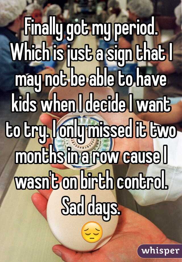 Finally got my period. Which is just a sign that I may not be able to have kids when I decide I want to try. I only missed it two months in a row cause I wasn't on birth control. 
Sad days. 
😔