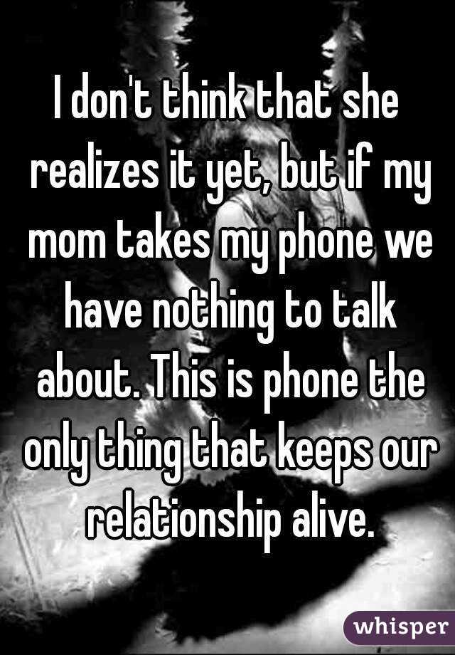 I don't think that she realizes it yet, but if my mom takes my phone we have nothing to talk about. This is phone the only thing that keeps our relationship alive.