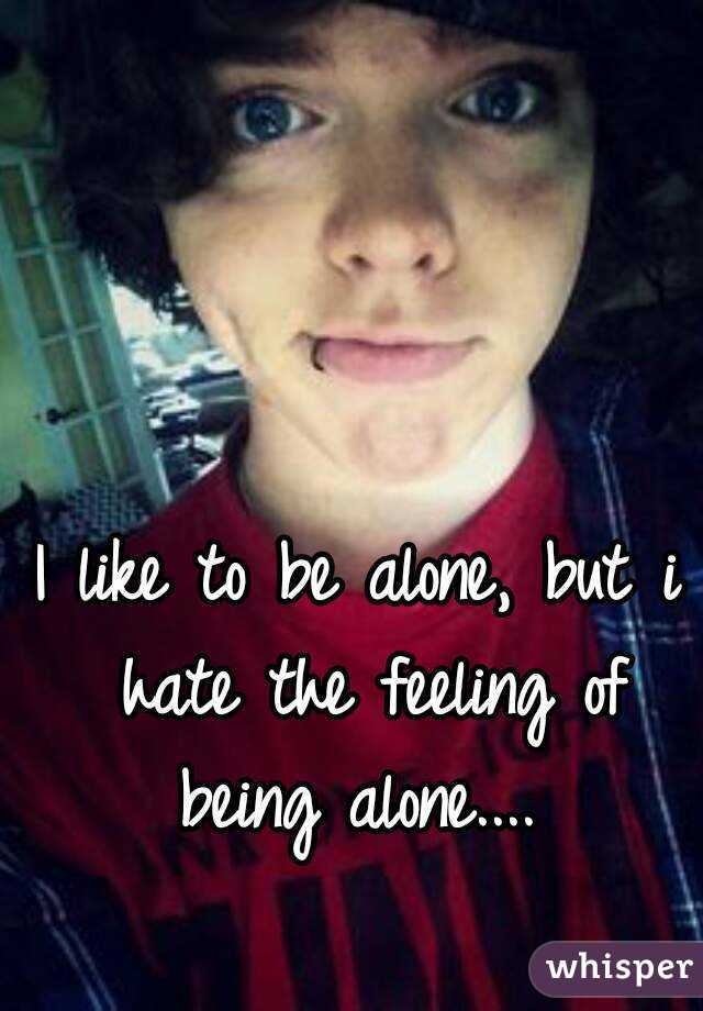 I like to be alone, but i hate the feeling of being alone.... 